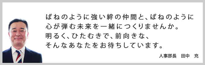 ばねのように強い絆の仲間と、ばねのように心が弾む未来を一緒につくりませんか。明るく、ひたむきで、前向きな、そんなあなたをお待ちしています。