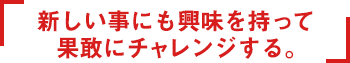 新しい事にも興味を持って果敢にチャレンジする。